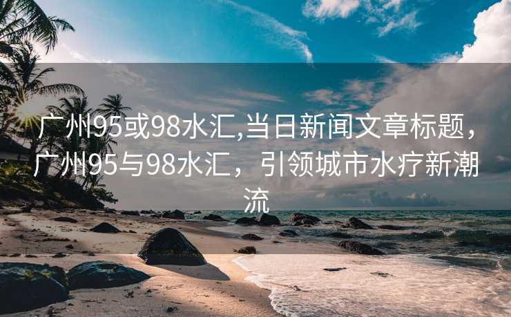 广州95或98水汇,当日新闻文章标题，广州95与98水汇，引领城市水疗新潮流