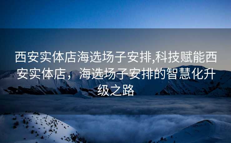 西安实体店海选场子安排,科技赋能西安实体店，海选场子安排的智慧化升级之路