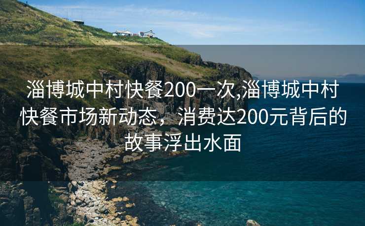 淄博城中村快餐200一次,淄博城中村快餐市场新动态，消费达200元背后的故事浮出水面