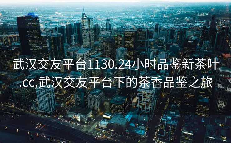 武汉交友平台1130.24小时品鉴新茶叶.cc,武汉交友平台下的茶香品鉴之旅