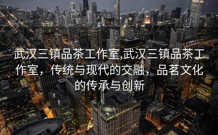 武汉三镇品茶工作室,武汉三镇品茶工作室，传统与现代的交融，品茗文化的传承与创新