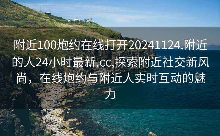 附近100炮约在线打开20241124.附近的人24小时最新.cc,探索附近社交新风尚，在线炮约与附近人实时互动的魅力