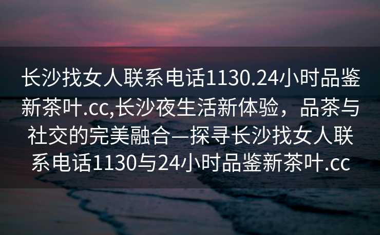 长沙找女人联系电话1130.24小时品鉴新茶叶.cc,长沙夜生活新体验，品茶与社交的完美融合—探寻长沙找女人联系电话1130与24小时品鉴新茶叶.cc