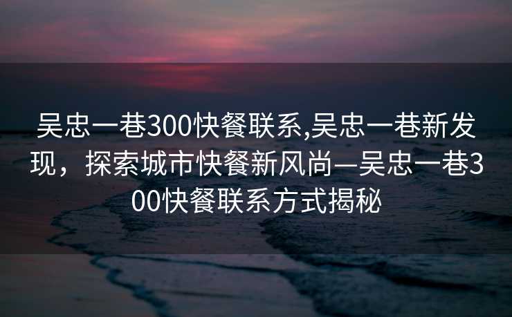 吴忠一巷300快餐联系,吴忠一巷新发现，探索城市快餐新风尚—吴忠一巷300快餐联系方式揭秘