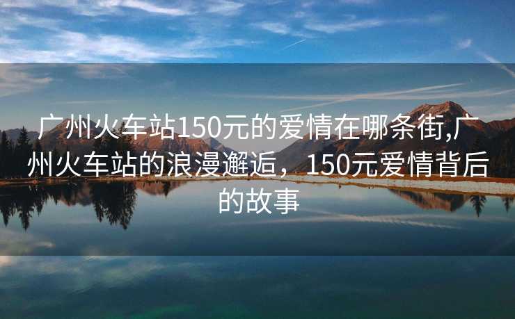 广州火车站150元的爱情在哪条街,广州火车站的浪漫邂逅，150元爱情背后的故事