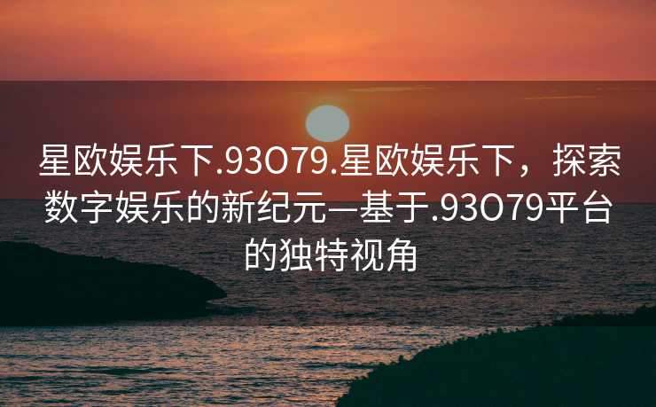 星欧娱乐下.93O79.星欧娱乐下，探索数字娱乐的新纪元—基于.93O79平台的独特视角