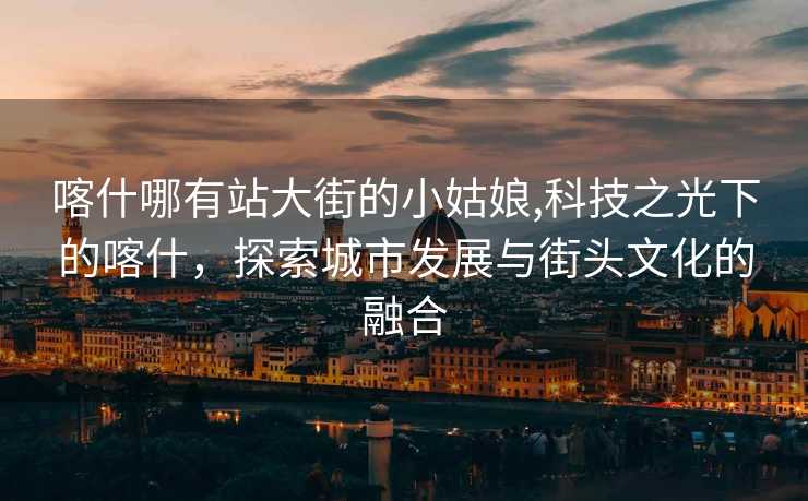 喀什哪有站大街的小姑娘,科技之光下的喀什，探索城市发展与街头文化的融合