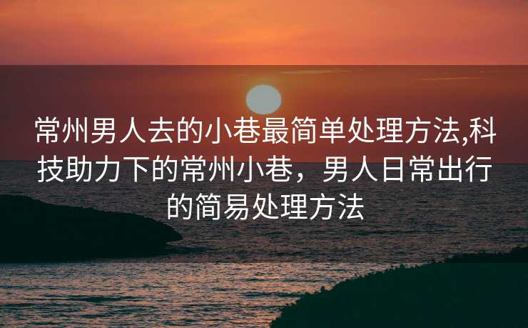 常州男人去的小巷最简单处理方法,科技助力下的常州小巷，男人日常出行的简易处理方法