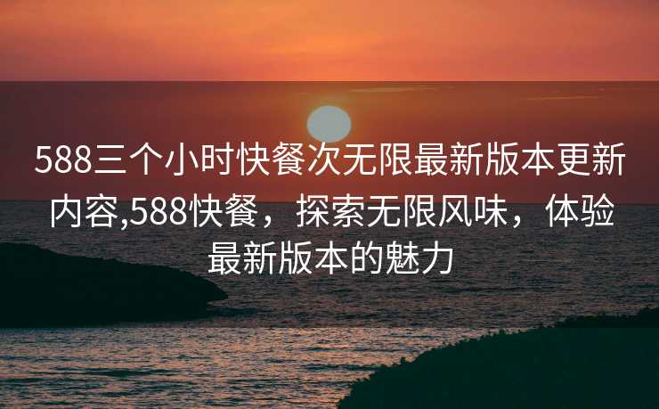 588三个小时快餐次无限最新版本更新内容,588快餐，探索无限风味，体验最新版本的魅力