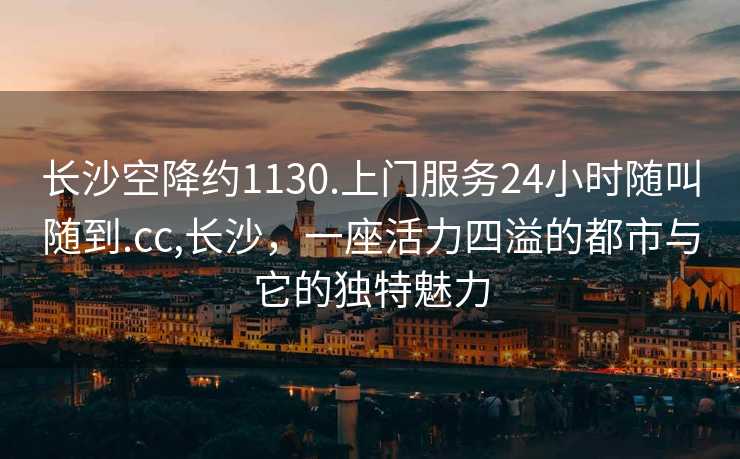 长沙空降约1130.上门服务24小时随叫随到.cc,长沙，一座活力四溢的都市与它的独特魅力