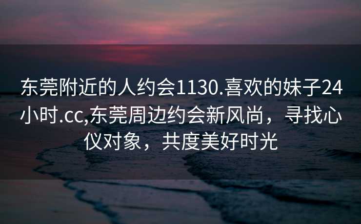 东莞附近的人约会1130.喜欢的妹子24小时.cc,东莞周边约会新风尚，寻找心仪对象，共度美好时光