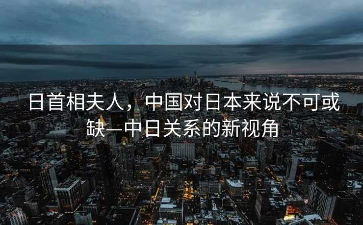 日首相夫人，中国对日本来说不可或缺—中日关系的新视角