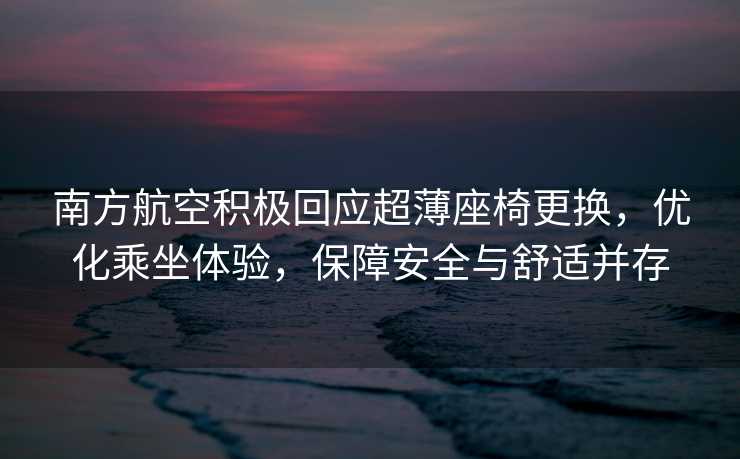 南方航空积极回应超薄座椅更换，优化乘坐体验，保障安全与舒适并存