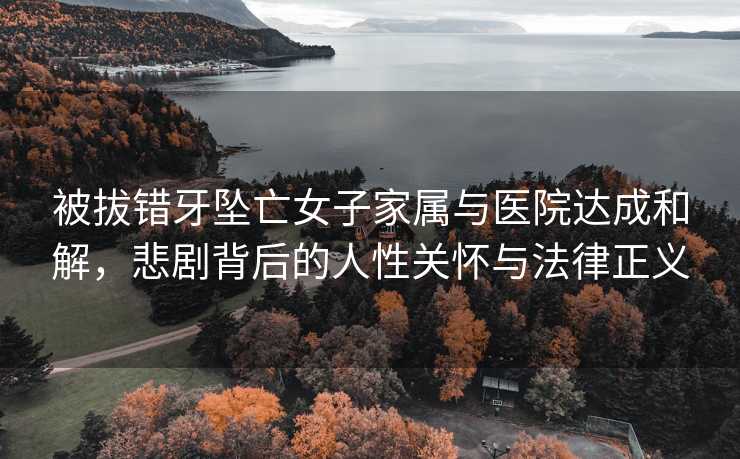 被拔错牙坠亡女子家属与医院达成和解，悲剧背后的人性关怀与法律正义