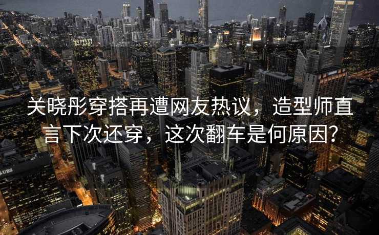 关晓彤穿搭再遭网友热议，造型师直言下次还穿，这次翻车是何原因？