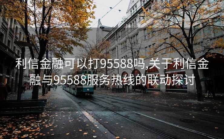 利信金融可以打95588吗,关于利信金融与95588服务热线的联动探讨