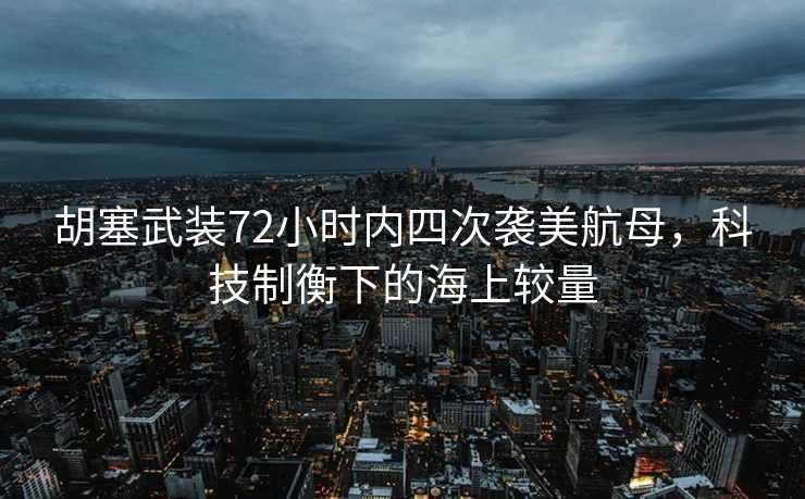 胡塞武装72小时内四次袭美航母，科技制衡下的海上较量