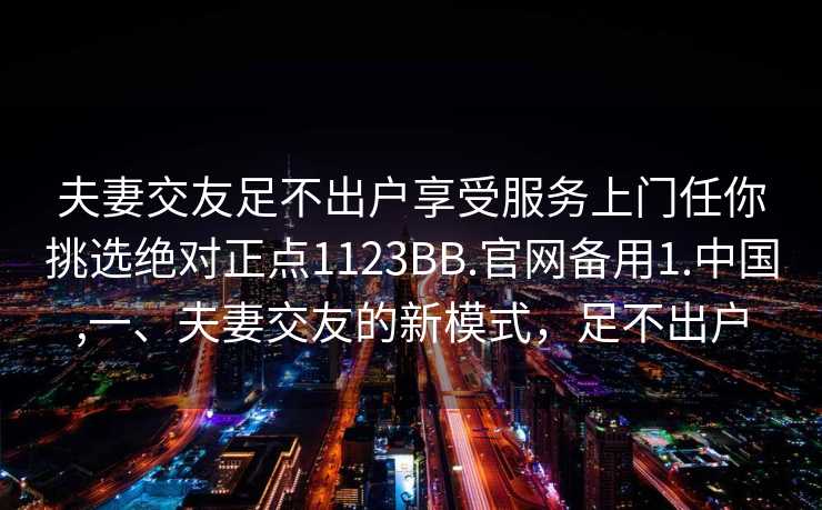 夫妻交友足不出户享受服务上门任你挑选绝对正点1123BB.官网备用1.中国,一、夫妻交友的新模式，足不出户