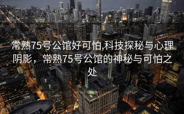 常熟75号公馆好可怕,科技探秘与心理阴影，常熟75号公馆的神秘与可怕之处